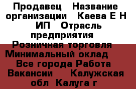 Продавец › Название организации ­ Каева Е.Н., ИП › Отрасль предприятия ­ Розничная торговля › Минимальный оклад ­ 1 - Все города Работа » Вакансии   . Калужская обл.,Калуга г.